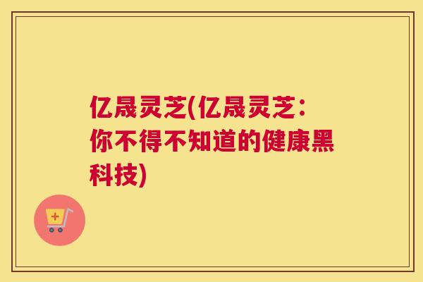 亿晟灵芝(亿晟灵芝：你不得不知道的健康黑科技)