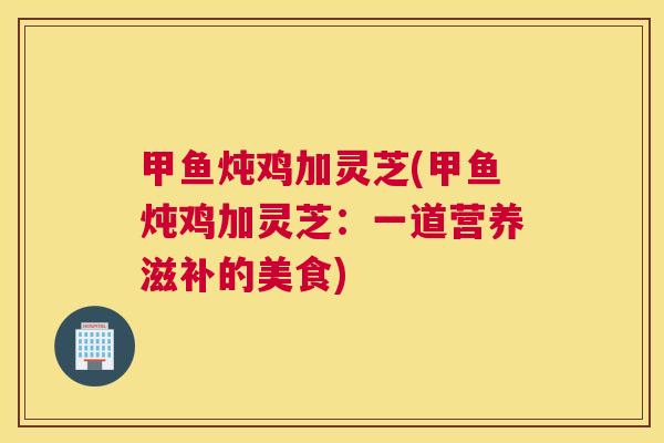 甲鱼炖鸡加灵芝(甲鱼炖鸡加灵芝：一道营养滋补的美食)
