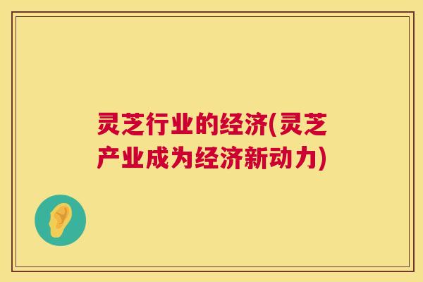 灵芝行业的经济(灵芝产业成为经济新动力)