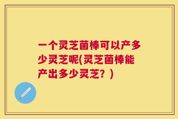 一个灵芝菌棒可以产多少灵芝呢(灵芝菌棒能产出多少灵芝？)