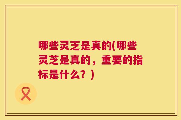 哪些灵芝是真的(哪些灵芝是真的，重要的指标是什么？)