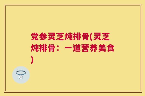 党参灵芝炖排骨(灵芝炖排骨：一道营养美食)
