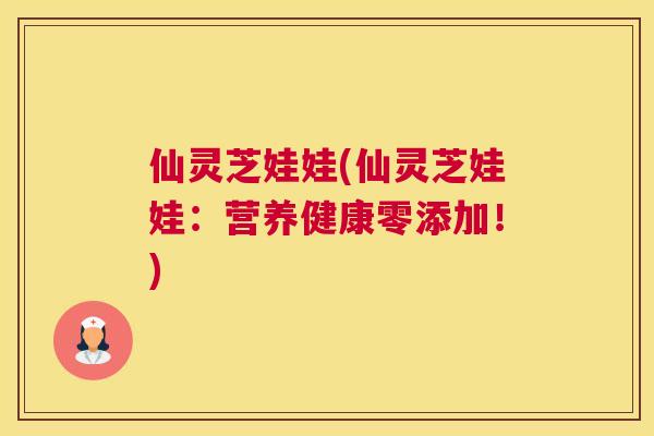 仙灵芝娃娃(仙灵芝娃娃：营养健康零添加！)