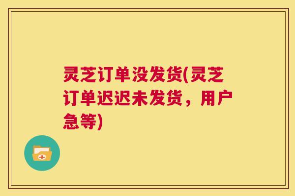 灵芝订单没发货(灵芝订单迟迟未发货，用户急等)