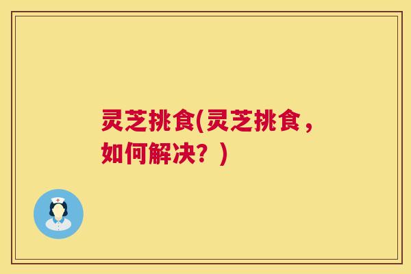 灵芝挑食(灵芝挑食，如何解决？)