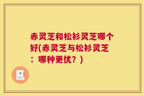 赤灵芝和松衫灵芝哪个好(赤灵芝与松衫灵芝：哪种更优？)