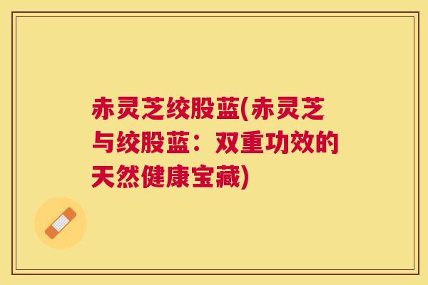赤灵芝绞股蓝(赤灵芝与绞股蓝：双重功效的天然健康宝藏)