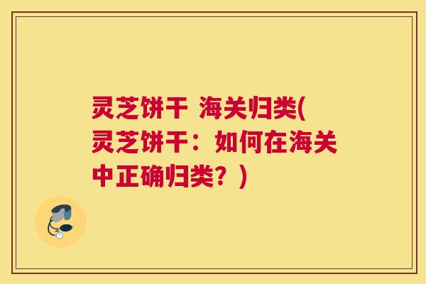 灵芝饼干 海关归类(灵芝饼干：如何在海关中正确归类？)