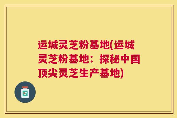 运城灵芝粉基地(运城灵芝粉基地：探秘中国灵芝生产基地)