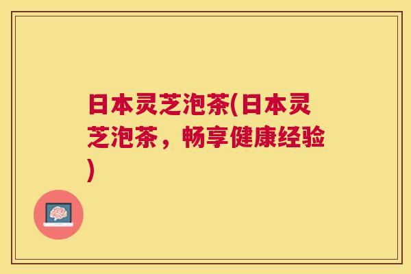 日本灵芝泡茶(日本灵芝泡茶，畅享健康经验)