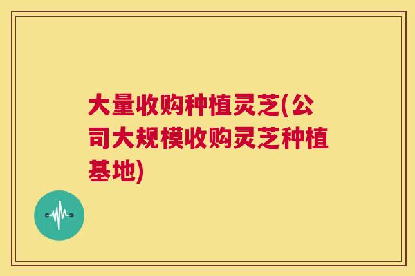 大量收购种植灵芝(公司大规模收购灵芝种植基地)
