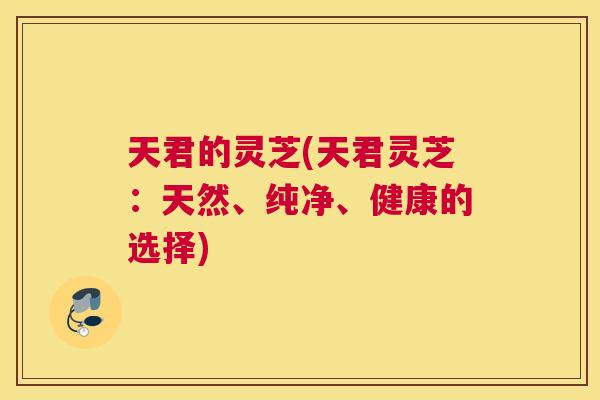 天君的灵芝(天君灵芝：天然、纯净、健康的选择)