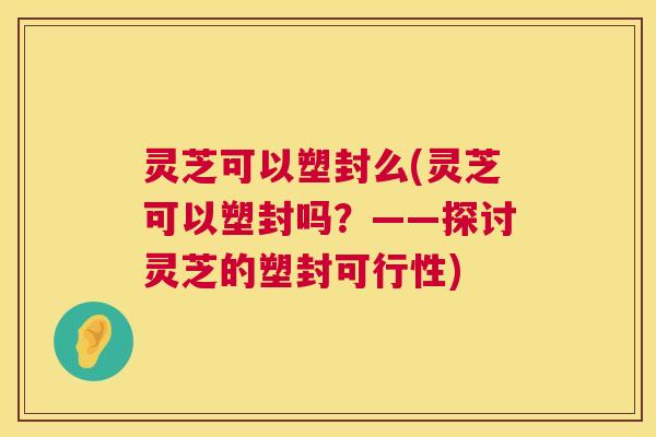 灵芝可以塑封么(灵芝可以塑封吗？——探讨灵芝的塑封可行性)