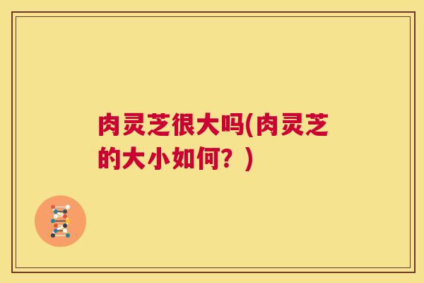 肉灵芝很大吗(肉灵芝的大小如何？)