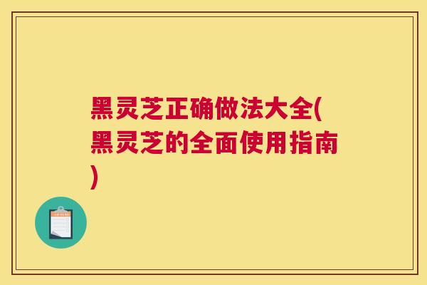 黑灵芝正确做法大全(黑灵芝的全面使用指南)