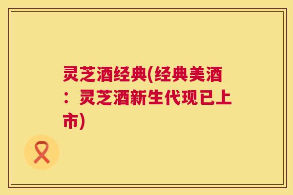 灵芝酒经典(经典美酒：灵芝酒新生代现已上市)