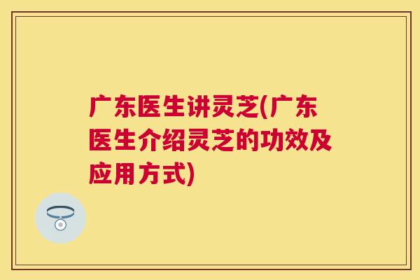广东医生讲灵芝(广东医生介绍灵芝的功效及应用方式)
