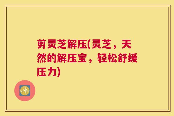 剪灵芝解压(灵芝，天然的解压宝，轻松舒缓压力)