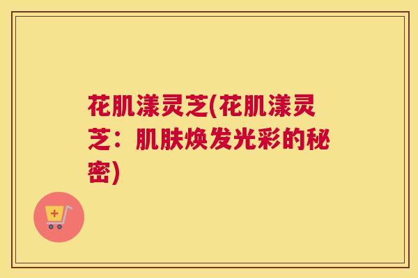 花肌漾灵芝(花肌漾灵芝：焕发光彩的秘密)