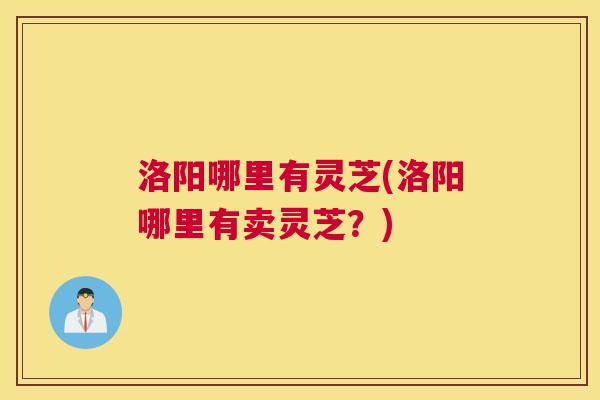 洛阳哪里有灵芝(洛阳哪里有卖灵芝？)