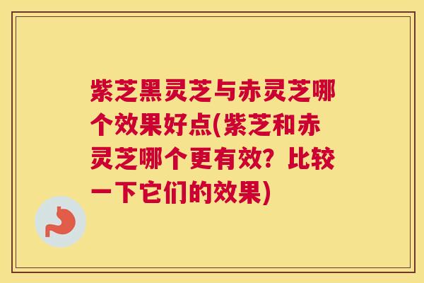 紫芝黑灵芝与赤灵芝哪个效果好点(紫芝和赤灵芝哪个更有效？比较一下它们的效果)