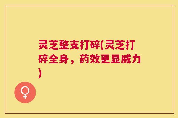 灵芝整支打碎(灵芝打碎全身，更显威力)