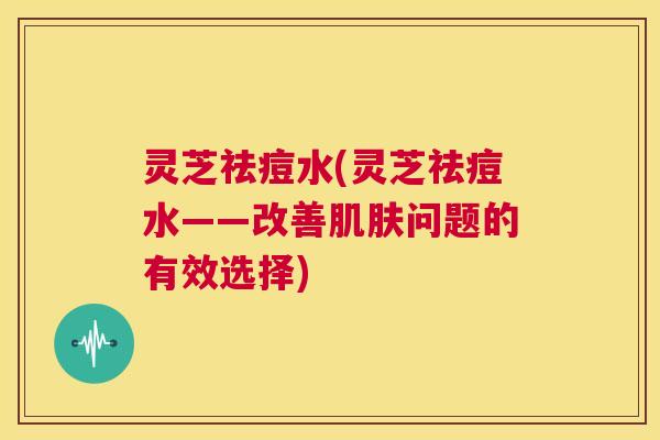 灵芝祛痘水(灵芝祛痘水——改善问题的有效选择)