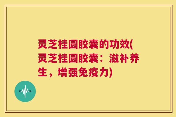 灵芝桂圆胶囊的功效(灵芝桂圆胶囊：滋补养生，增强免疫力)