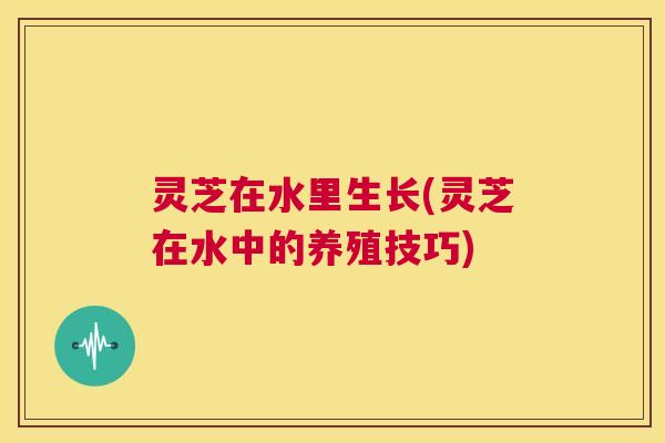 灵芝在水里生长(灵芝在水中的养殖技巧)