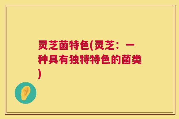 灵芝菌特色(灵芝：一种具有独特特色的菌类)