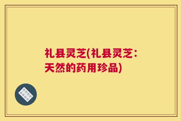 礼县灵芝(礼县灵芝：天然的药用珍品)