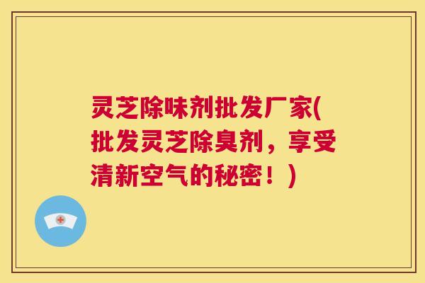 灵芝除味剂批发厂家(批发灵芝除臭剂，享受清新空气的秘密！)