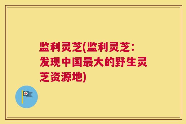 监利灵芝(监利灵芝：发现中国大的野生灵芝资源地)
