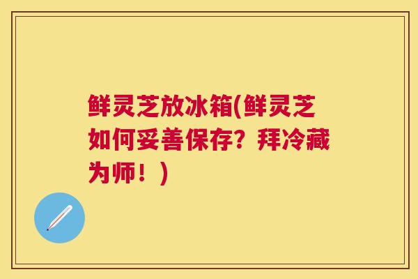 鲜灵芝放冰箱(鲜灵芝如何妥善保存？拜冷藏为师！)