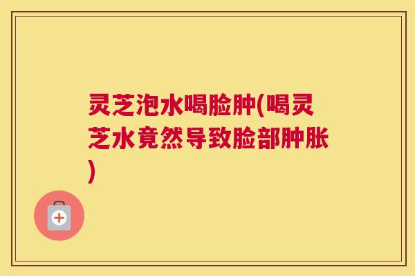 灵芝泡水喝脸肿(喝灵芝水竟然导致脸部肿胀)