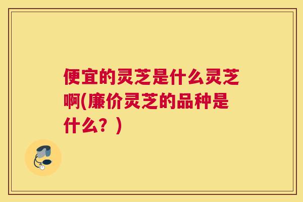 便宜的灵芝是什么灵芝啊(廉价灵芝的品种是什么？)