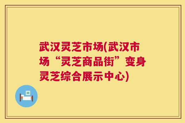 武汉灵芝市场(武汉市场“灵芝商品街”变身灵芝综合展示中心)