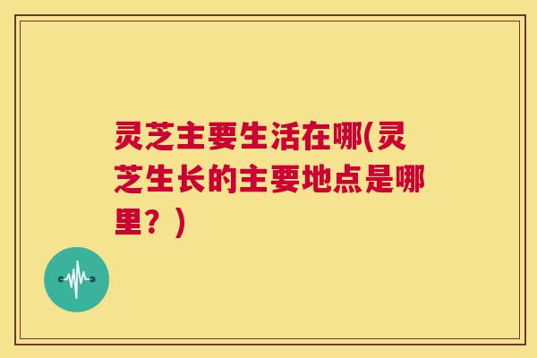 灵芝主要生活在哪(灵芝生长的主要地点是哪里？)