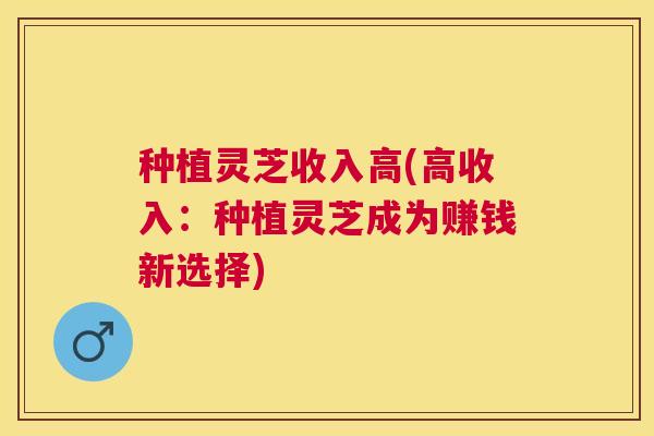 种植灵芝收入高(高收入：种植灵芝成为赚钱新选择)