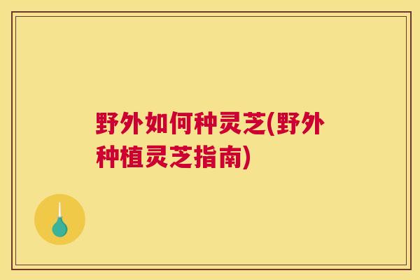 野外如何种灵芝(野外种植灵芝指南)