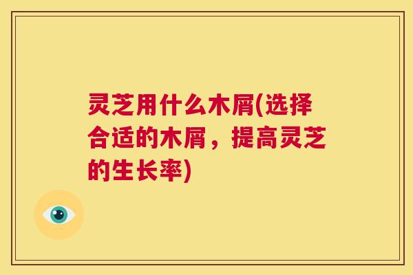 灵芝用什么木屑(选择合适的木屑，提高灵芝的生长率)