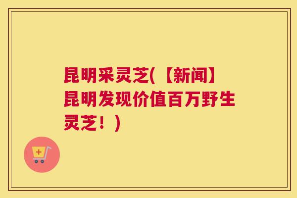 昆明采灵芝(【新闻】昆明发现价值百万野生灵芝！)