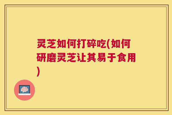 灵芝如何打碎吃(如何研磨灵芝让其易于食用)