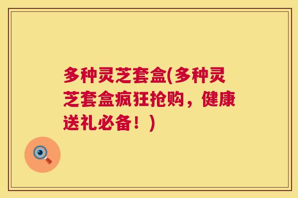 多种灵芝套盒(多种灵芝套盒疯狂抢购，健康送礼必备！)