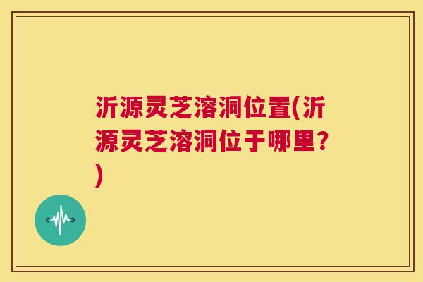 沂源灵芝溶洞位置(沂源灵芝溶洞位于哪里？)