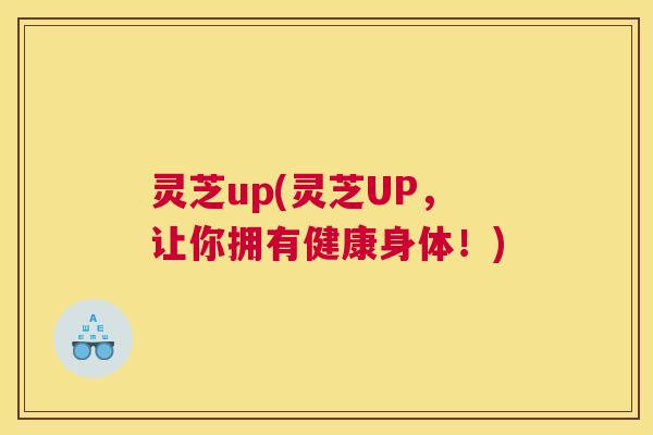 灵芝up(灵芝UP，让你拥有健康身体！)
