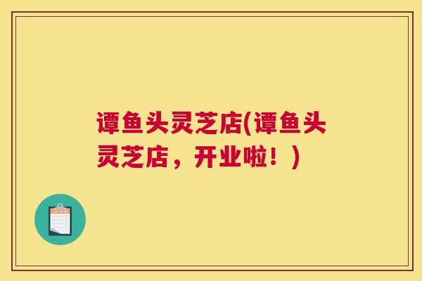 谭鱼头灵芝店(谭鱼头灵芝店，开业啦！)