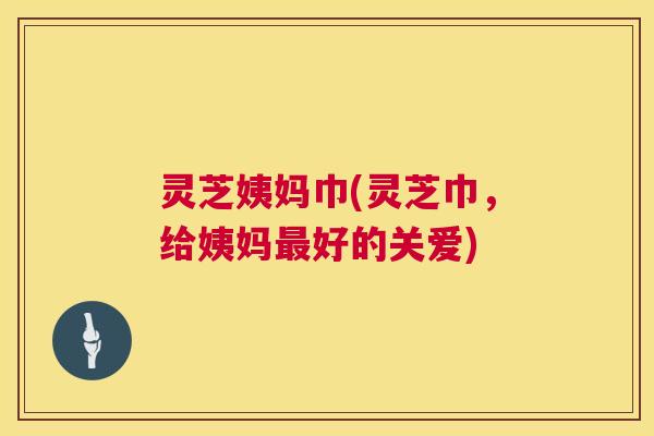 灵芝姨妈巾(灵芝巾，给姨妈好的关爱)