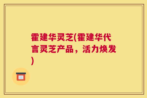 霍建华灵芝(霍建华代言灵芝产品，活力焕发)