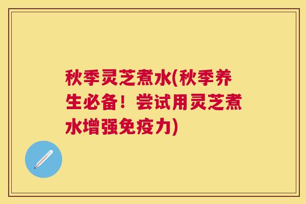 秋季灵芝煮水(秋季养生必备！尝试用灵芝煮水增强免疫力)